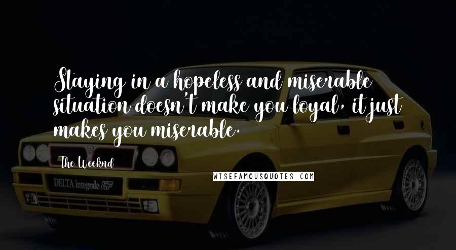 The Weeknd quotes: Staying in a hopeless and miserable situation doesn't make you loyal, it just makes you miserable.