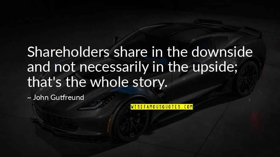 The Whole Story Quotes By John Gutfreund: Shareholders share in the downside and not necessarily The Whole Story Quotes By John Gutfreund: Shareholders share in the downside and not necessarily