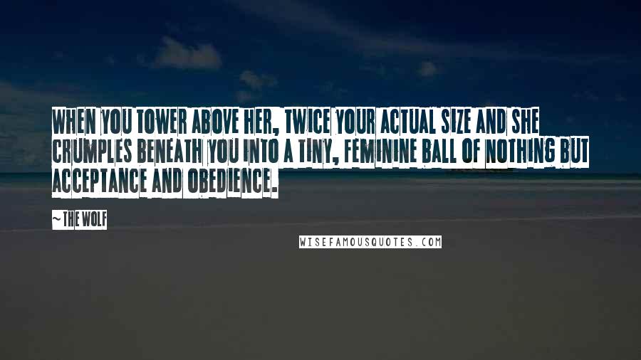 The Wolf quotes: When you tower above her, twice your actual size and she crumples beneath you into a tiny, feminine ball of nothing but acceptance and obedience. The Wolf quotes: When you tower above her, twice your actual size and she crumples beneath you into a tiny, feminine ball of nothing but acceptance and obedience.