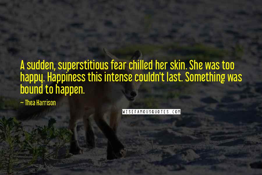 Thea Harrison quotes: A sudden, superstitious fear chilled her skin. She was too happy. Happiness this intense couldn't last. Something was bound to happen. Thea Harrison quotes: A sudden, superstitious fear chilled her skin. She was too happy. Happiness this intense couldn't last. Something was bound to happen.