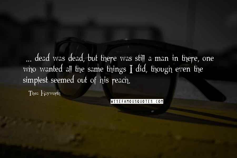 Thea Hayworth quotes: [...]dead was dead, but there was still a man in there, one who wanted all the same things I did, though even the simplest seemed out of his reach.