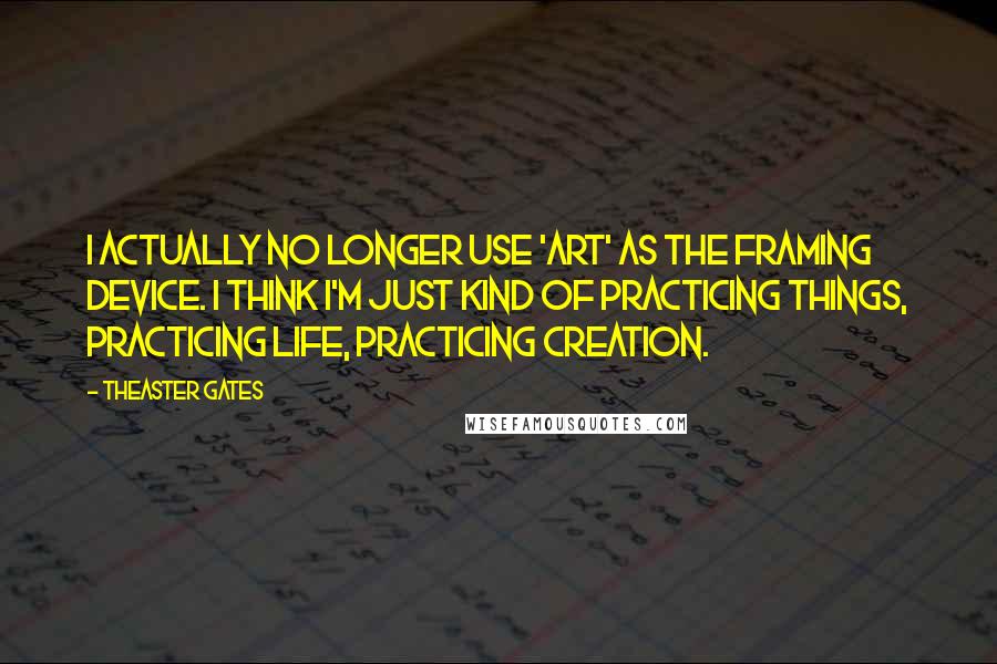 Theaster Gates quotes: I actually no longer use 'art' as the framing device. I think I'm just kind of practicing things, practicing life, practicing creation.