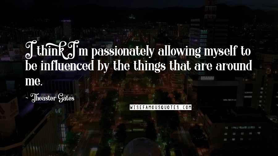 Theaster Gates quotes: I think I'm passionately allowing myself to be influenced by the things that are around me.