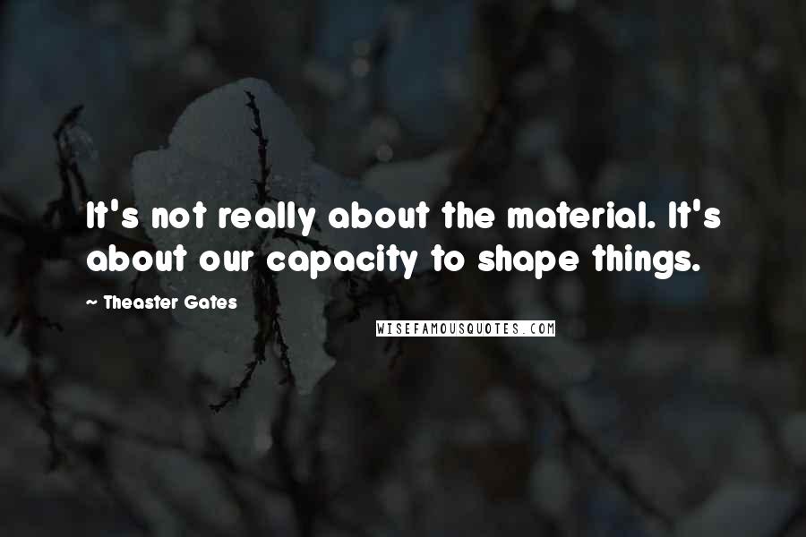 Theaster Gates quotes: It's not really about the material. It's about our capacity to shape things.