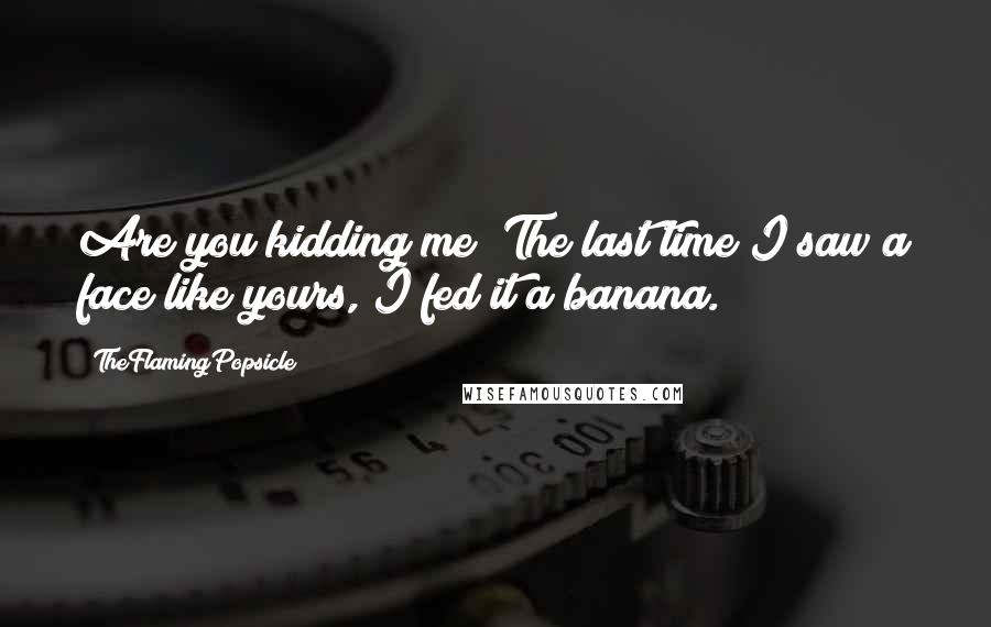 TheFlamingPopsicle quotes: Are you kidding me? The last time I saw a face like yours, I fed it a banana. TheFlamingPopsicle quotes: Are you kidding me? The last time I saw a face like yours, I fed it a banana.