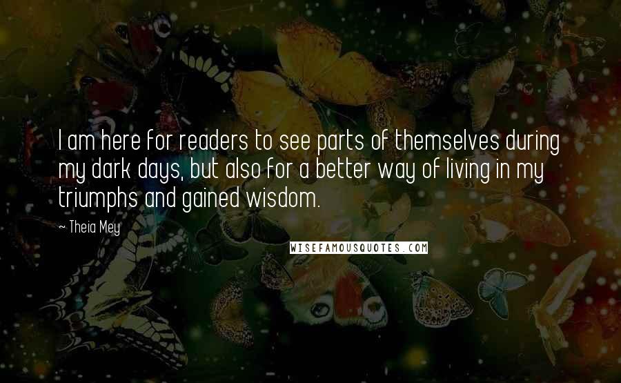 Theia Mey quotes: I am here for readers to see parts of themselves during my dark days, but also for a better way of living in my triumphs and gained wisdom.