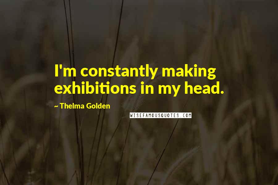 Thelma Golden quotes: I'm constantly making exhibitions in my head.