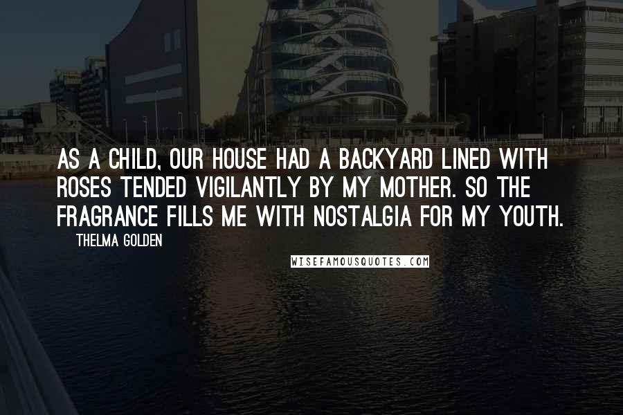 Thelma Golden quotes: As a child, our house had a backyard lined with roses tended vigilantly by my mother. So the fragrance fills me with nostalgia for my youth. Thelma Golden quotes: As a child, our house had a backyard lined with roses tended vigilantly by my mother. So the fragrance fills me with nostalgia for my youth.