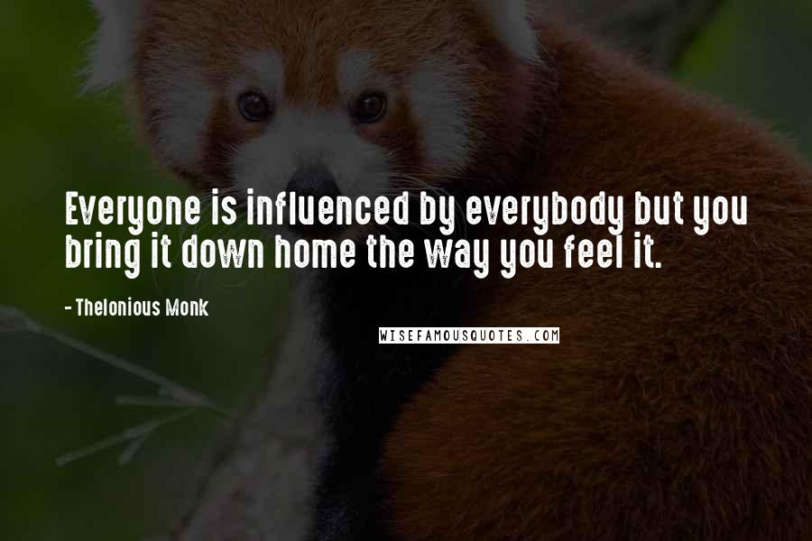 Thelonious Monk quotes: Everyone is influenced by everybody but you bring it down home the way you feel it.