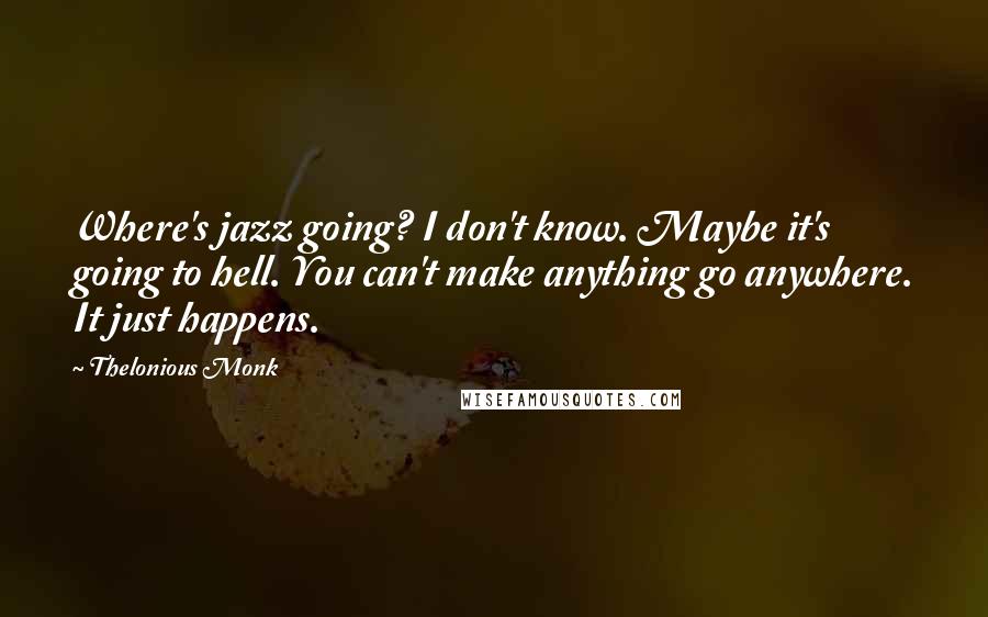 Thelonious Monk quotes: Where's jazz going? I don't know. Maybe it's going to hell. You can't make anything go anywhere. It just happens.