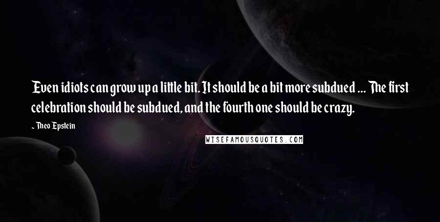 Theo Epstein quotes: Even idiots can grow up a little bit. It should be a bit more subdued ... The first celebration should be subdued, and the fourth one should be crazy.