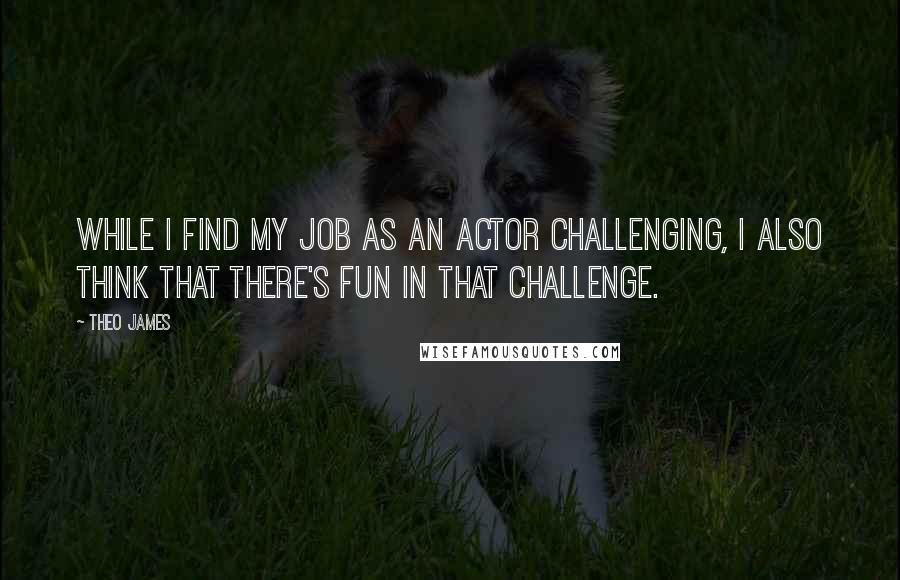 Theo James quotes: While I find my job as an actor challenging, I also think that there's fun in that challenge.