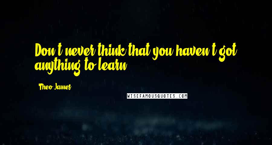 Theo James quotes: Don't never think that you haven't got anything to learn.