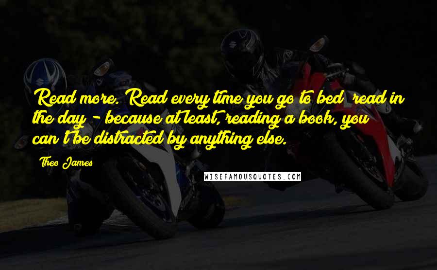 Theo James quotes: Read more. Read every time you go to bed; read in the day - because at least, reading a book, you can't be distracted by anything else.