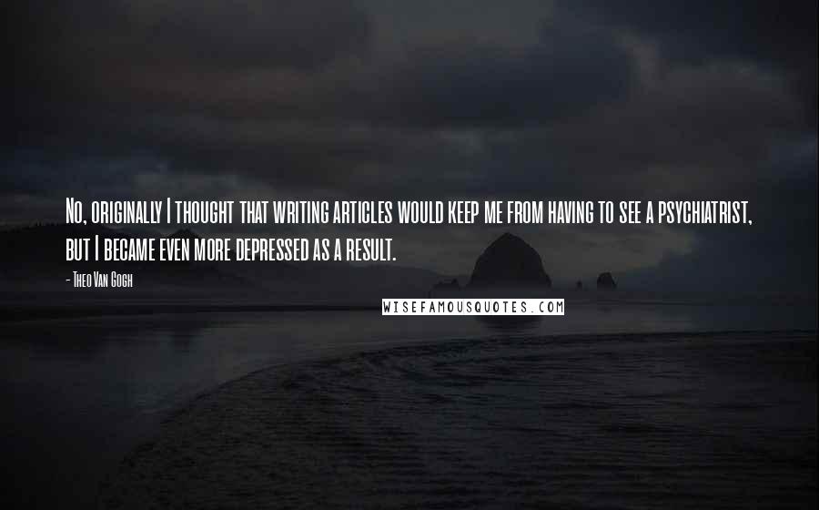 Theo Van Gogh quotes: No, originally I thought that writing articles would keep me from having to see a psychiatrist, but I became even more depressed as a result.