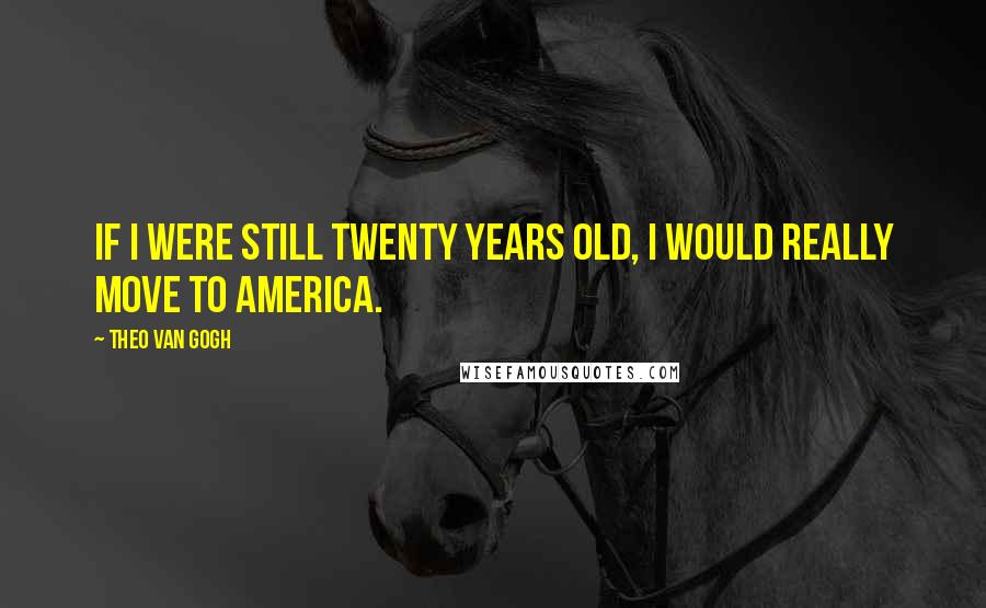 Theo Van Gogh quotes: If I were still twenty years old, I would really move to America.