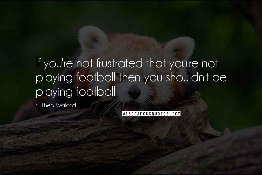 Theo Walcott quotes: If you're not frustrated that you're not playing football then you shouldn't be playing football