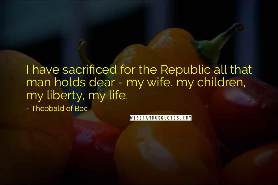 Theobald Of Bec quotes: I have sacrificed for the Republic all that man holds dear - my wife, my children, my liberty, my life.