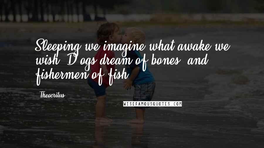 Theocritus quotes: Sleeping we imagine what awake we wish; D ogs dream of bones, and fishermen of fish.