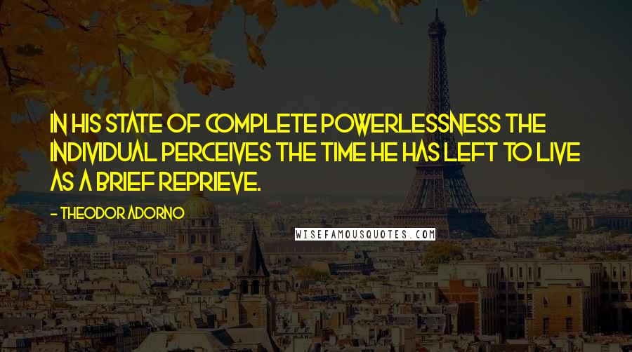 Theodor Adorno quotes: In his state of complete powerlessness the individual perceives the time he has left to live as a brief reprieve.