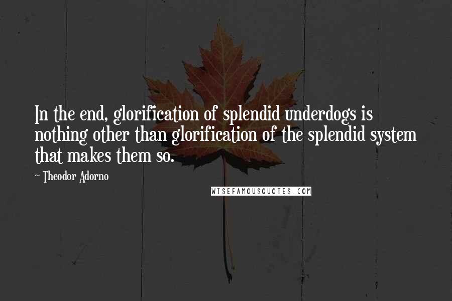 Theodor Adorno quotes: In the end, glorification of splendid underdogs is nothing other than glorification of the splendid system that makes them so.