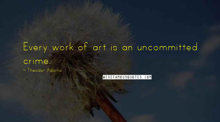 Theodor Adorno quotes: Every work of art is an uncommitted crime.