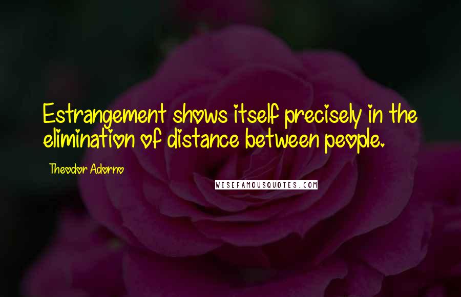 Theodor Adorno quotes: Estrangement shows itself precisely in the elimination of distance between people.