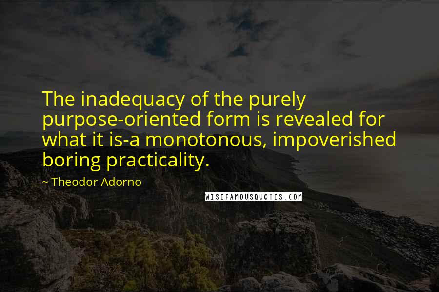 Theodor Adorno quotes: The inadequacy of the purely purpose-oriented form is revealed for what it is-a monotonous, impoverished boring practicality.