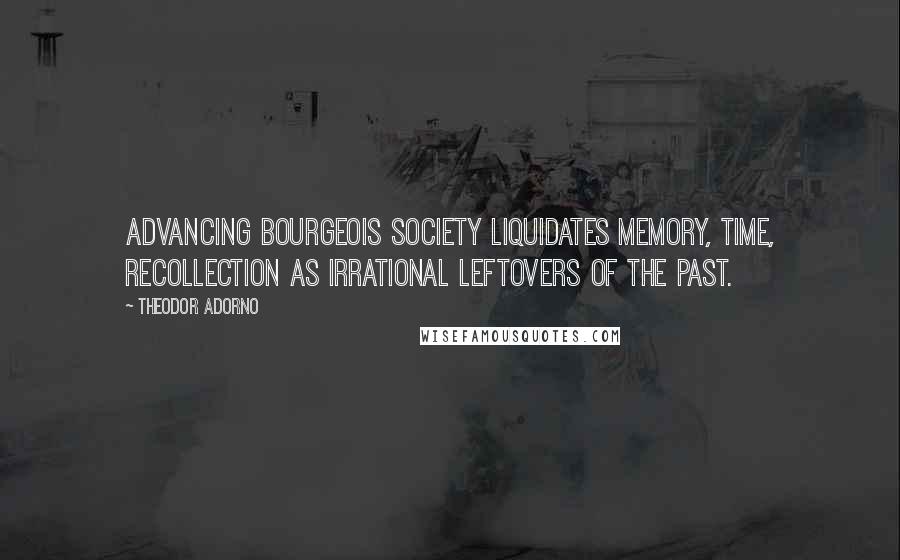 Theodor Adorno quotes: Advancing bourgeois society liquidates memory, time, recollection as irrational leftovers of the past.