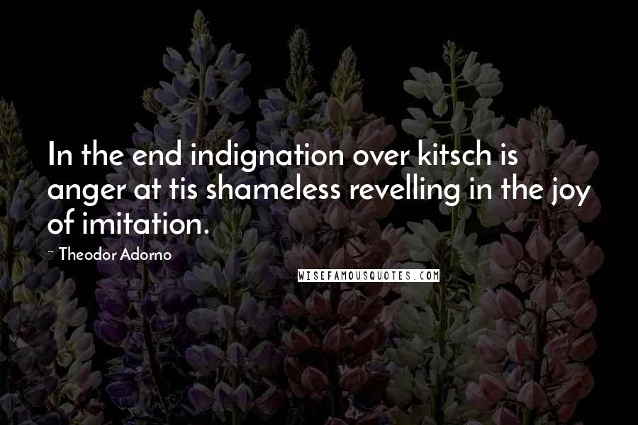 Theodor Adorno quotes: In the end indignation over kitsch is anger at tis shameless revelling in the joy of imitation.