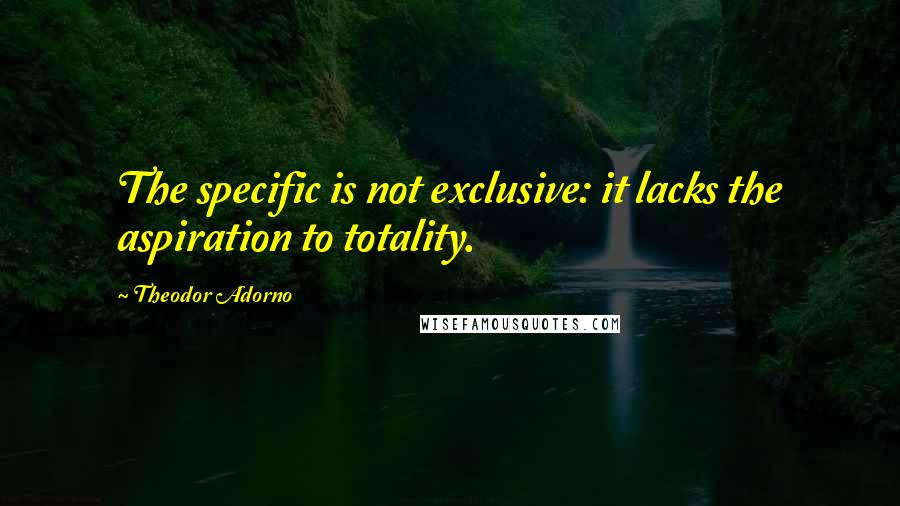 Theodor Adorno quotes: The specific is not exclusive: it lacks the aspiration to totality.