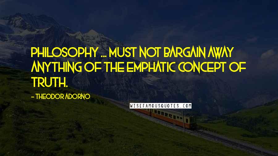 Theodor Adorno quotes: Philosophy ... must not bargain away anything of the emphatic concept of truth.