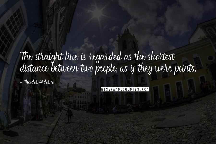 Theodor Adorno quotes: The straight line is regarded as the shortest distance between two people, as if they were points.