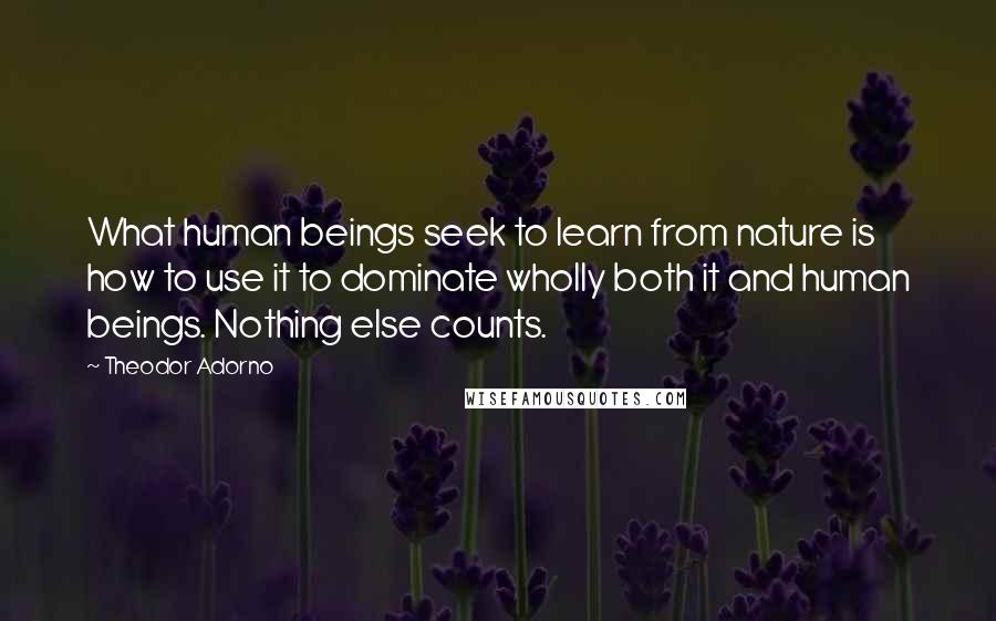 Theodor Adorno quotes: What human beings seek to learn from nature is how to use it to dominate wholly both it and human beings. Nothing else counts.