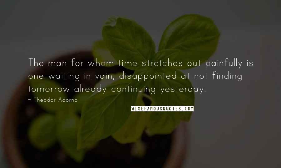 Theodor Adorno quotes: The man for whom time stretches out painfully is one waiting in vain, disappointed at not finding tomorrow already continuing yesterday.