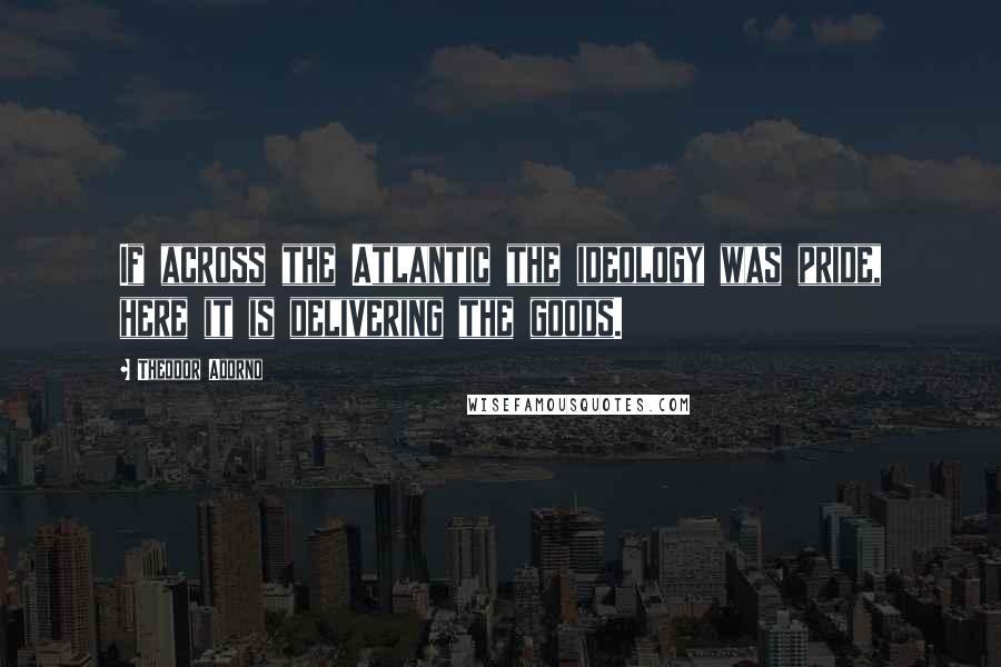 Theodor Adorno quotes: If across the Atlantic the ideology was pride, here it is delivering the goods.