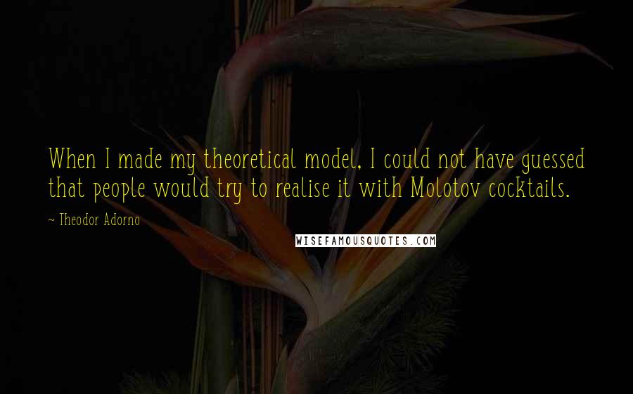 Theodor Adorno quotes: When I made my theoretical model, I could not have guessed that people would try to realise it with Molotov cocktails.