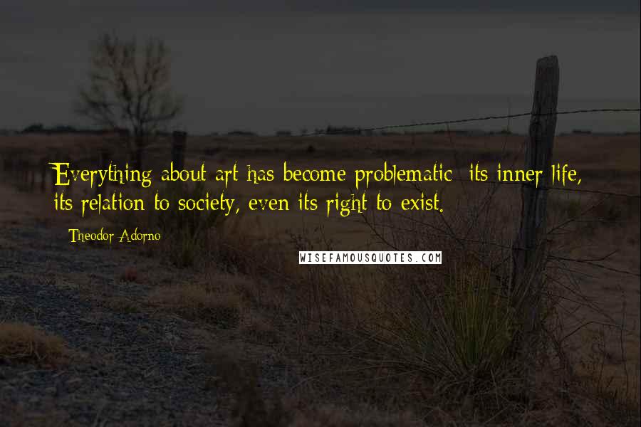 Theodor Adorno quotes: Everything about art has become problematic; its inner life, its relation to society, even its right to exist.