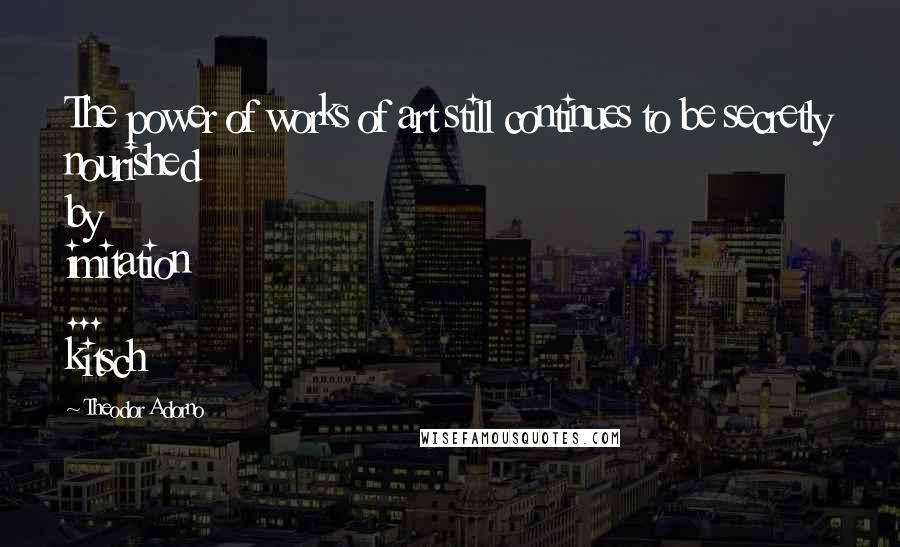 Theodor Adorno quotes: The power of works of art still continues to be secretly nourished by imitation ... kitsch