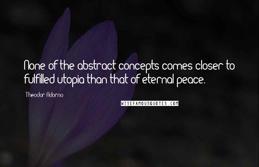 Theodor Adorno quotes: None of the abstract concepts comes closer to fulfilled utopia than that of eternal peace.