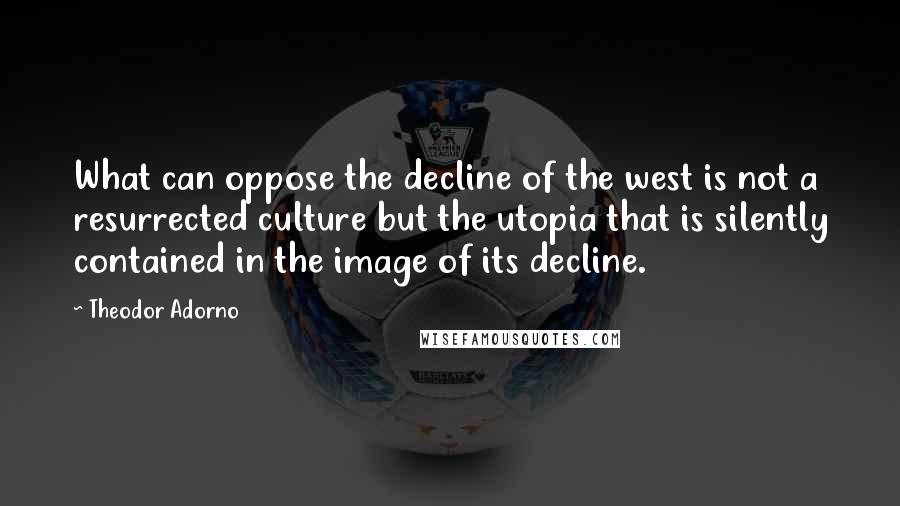 Theodor Adorno quotes: What can oppose the decline of the west is not a resurrected culture but the utopia that is silently contained in the image of its decline.