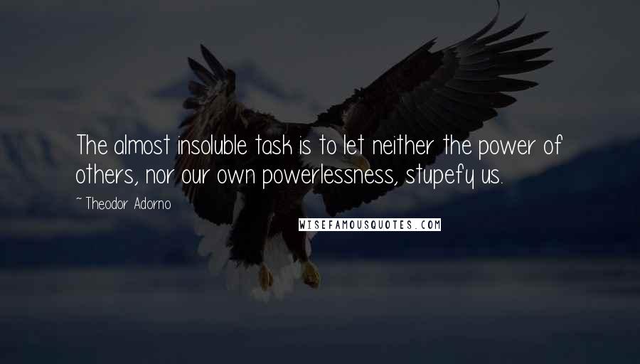 Theodor Adorno quotes: The almost insoluble task is to let neither the power of others, nor our own powerlessness, stupefy us.