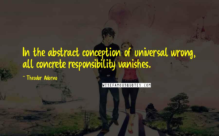 Theodor Adorno quotes: In the abstract conception of universal wrong, all concrete responsibility vanishes.