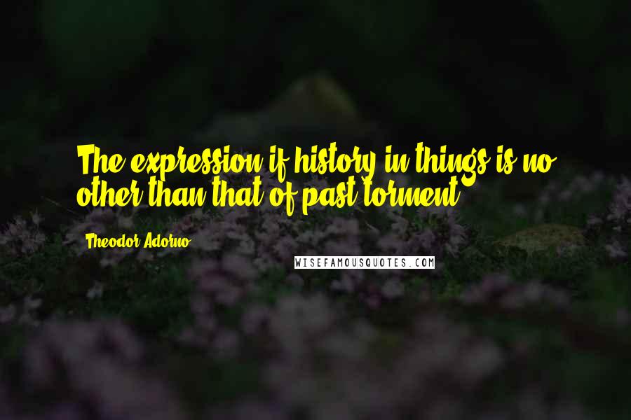 Theodor Adorno quotes: The expression if history in things is no other than that of past torment.