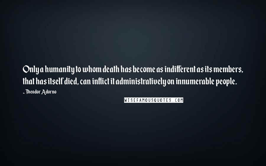 Theodor Adorno quotes: Only a humanity to whom death has become as indifferent as its members, that has itself died, can inflict it administratively on innumerable people.