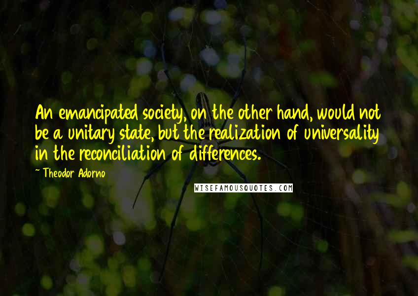 Theodor Adorno quotes: An emancipated society, on the other hand, would not be a unitary state, but the realization of universality in the reconciliation of differences.