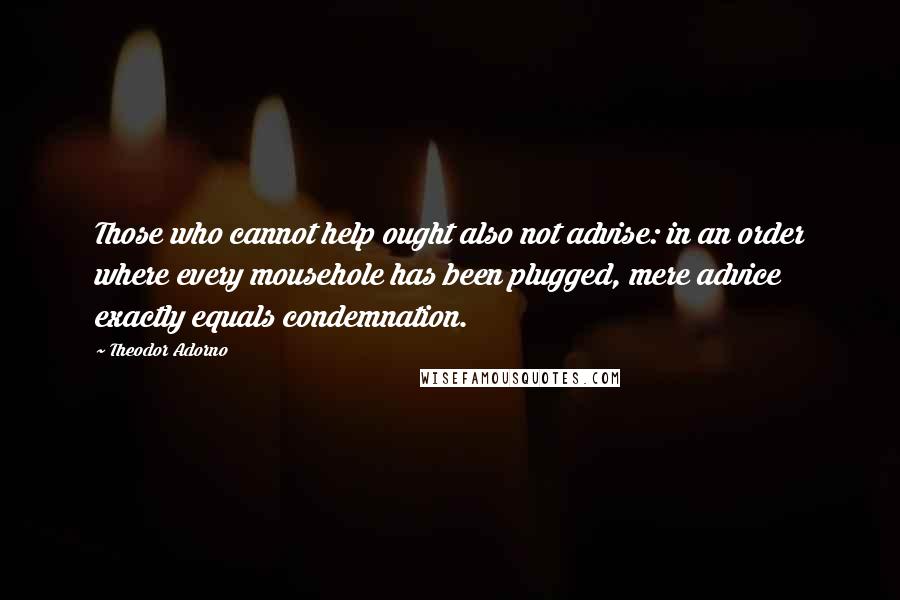 Theodor Adorno quotes: Those who cannot help ought also not advise: in an order where every mousehole has been plugged, mere advice exactly equals condemnation.