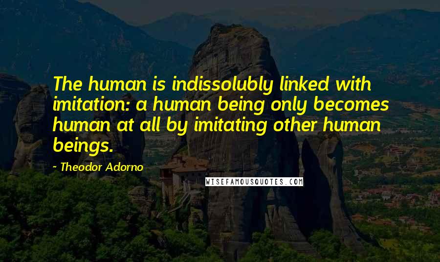 Theodor Adorno quotes: The human is indissolubly linked with imitation: a human being only becomes human at all by imitating other human beings.