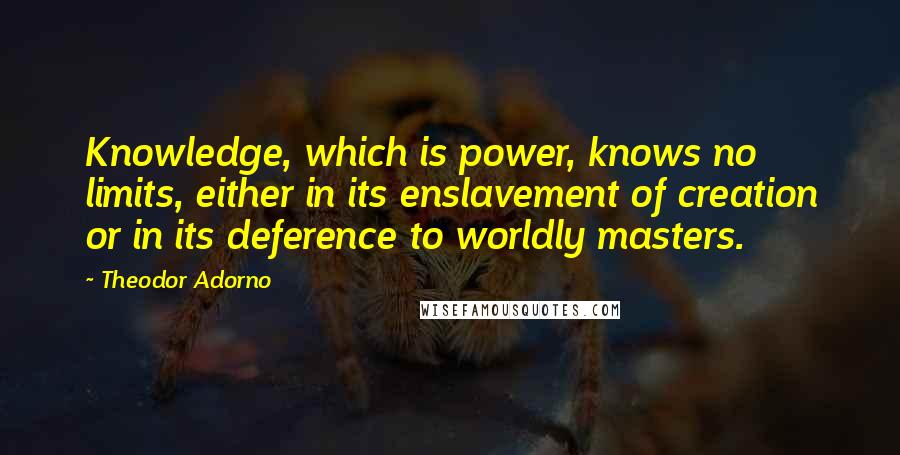 Theodor Adorno quotes: Knowledge, which is power, knows no limits, either in its enslavement of creation or in its deference to worldly masters.