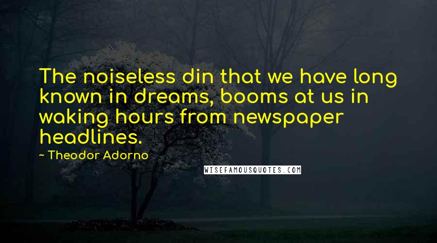 Theodor Adorno quotes: The noiseless din that we have long known in dreams, booms at us in waking hours from newspaper headlines.